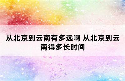 从北京到云南有多远啊 从北京到云南得多长时间